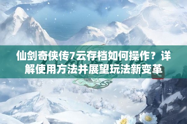 仙剑奇侠传7云存档如何操作？详解使用方法并展望玩法新变革