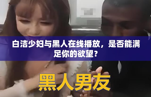 白洁少妇与黑人在线播放，是否能满足你的欲望？