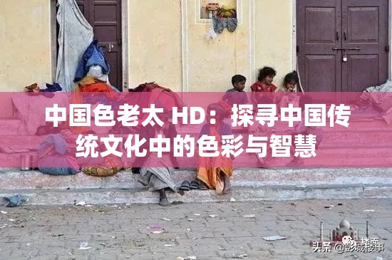 中国色老太 HD：探寻中国传统文化中的色彩与智慧