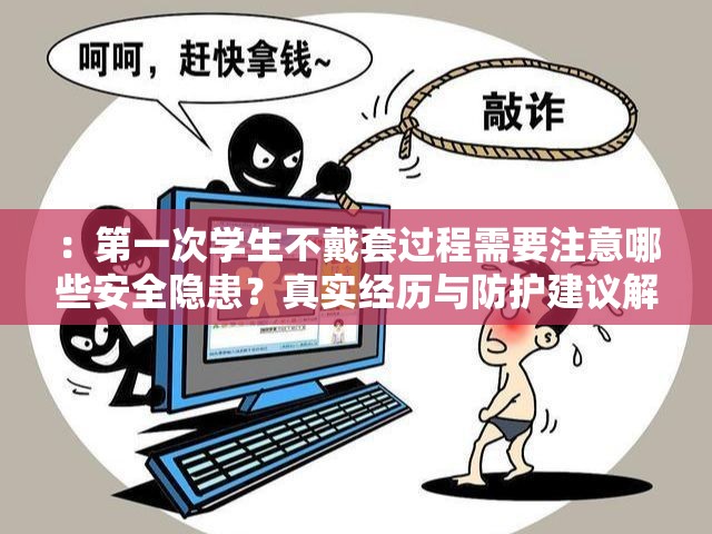 ：第一次学生不戴套过程需要注意哪些安全隐患？真实经历与防护建议解析解析：完整保留关键词第一次学生不戴套过程，采用提问+价值信息补充结构，符合百度对用户需求覆盖的偏好安全隐患和防护建议精准切中搜索群体对健康风险的关注，同时真实经历增强可信度，整体自然融入长尾关键词且字数达标