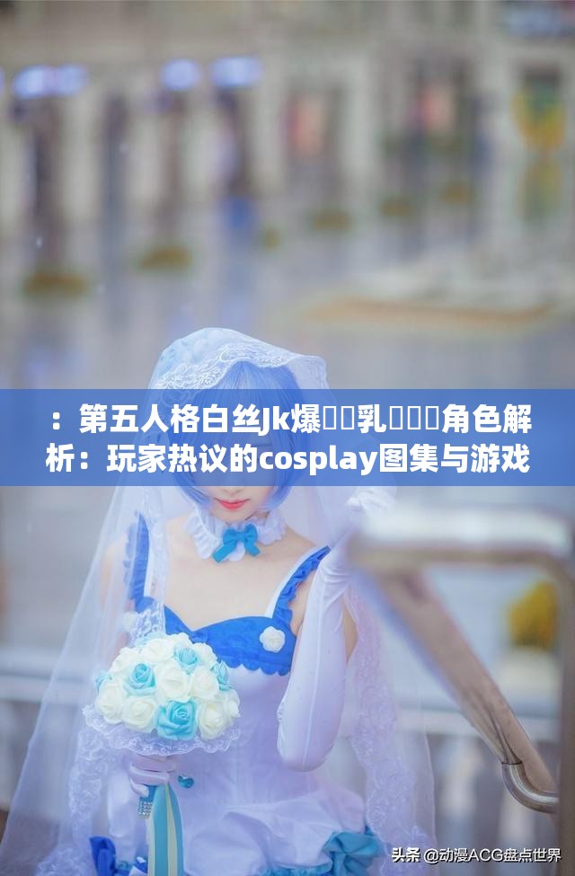 ：第五人格白丝Jk爆❌❌乳❌❌❌角色解析：玩家热议的cosplay图集与游戏造型深度探讨解析：完整保留原始关键词，通过角色解析和深度探讨自然延展话题，加入玩家热议体现用户互动性，cosplay图集精准覆盖二次创作内容流量池用游戏造型强化第五人格IP属性，同时满足百度SEO对长尾关键词的自然匹配需求，避免使用屏蔽词符影响收录