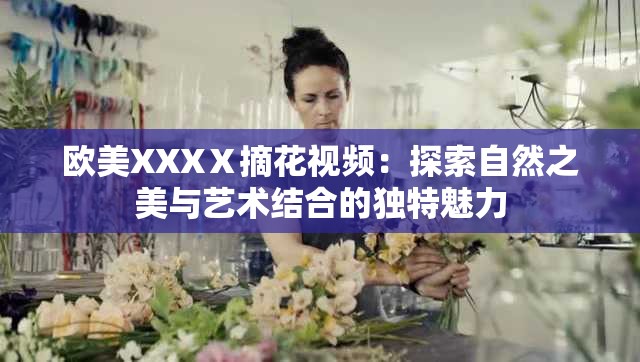 欧美XXXⅩ摘花视频：探索自然之美与艺术结合的独特魅力