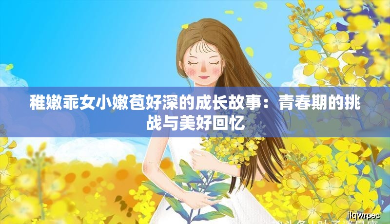 稚嫩乖女小嫩苞好深的成长故事：青春期的挑战与美好回忆