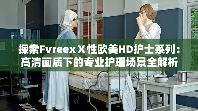 探索FvreexⅩ性欧美HD护士系列：高清画质下的专业护理场景全解析