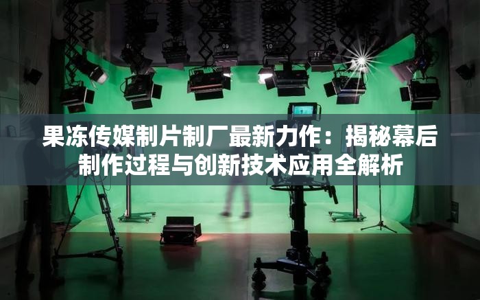 果冻传媒制片制厂最新力作：揭秘幕后制作过程与创新技术应用全解析