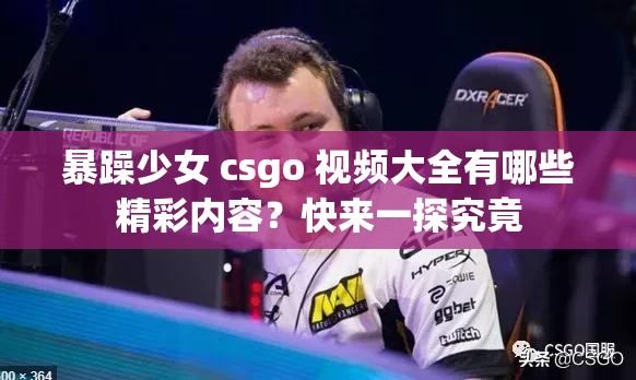 暴躁少女 csgo 视频大全有哪些精彩内容？快来一探究竟