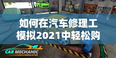 如何在汽车修理工模拟2021中轻松购买零件？揭秘省钱秘籍！