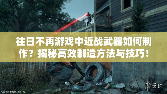 往日不再游戏中近战武器如何制作？揭秘高效制造方法与技巧！