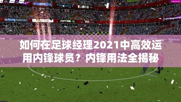 如何在足球经理2021中高效运用内锋球员？内锋用法全揭秘